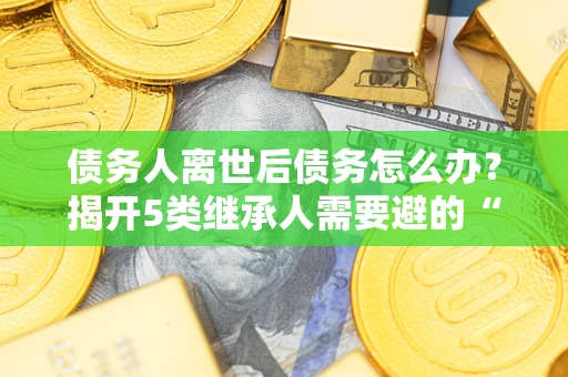 济南债务人离世后债务怎么办？揭开5类继承人需要避的“坑”